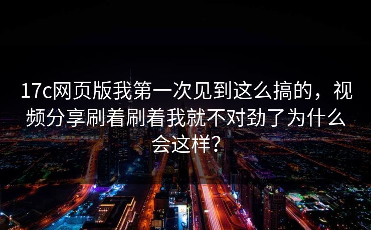 17c网页版我第一次见到这么搞的，视频分享刷着刷着我就不对劲了为什么会这样？