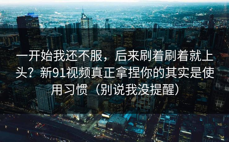 一开始我还不服，后来刷着刷着就上头？新91视频真正拿捏你的其实是使用习惯（别说我没提醒）