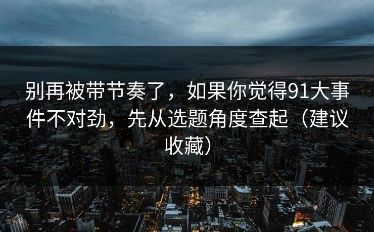 别再被带节奏了，如果你觉得91大事件不对劲，先从选题角度查起（建议收藏）