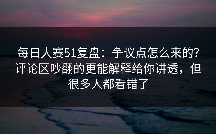 每日大赛51复盘：争议点怎么来的？评论区吵翻的更能解释给你讲透，但很多人都看错了