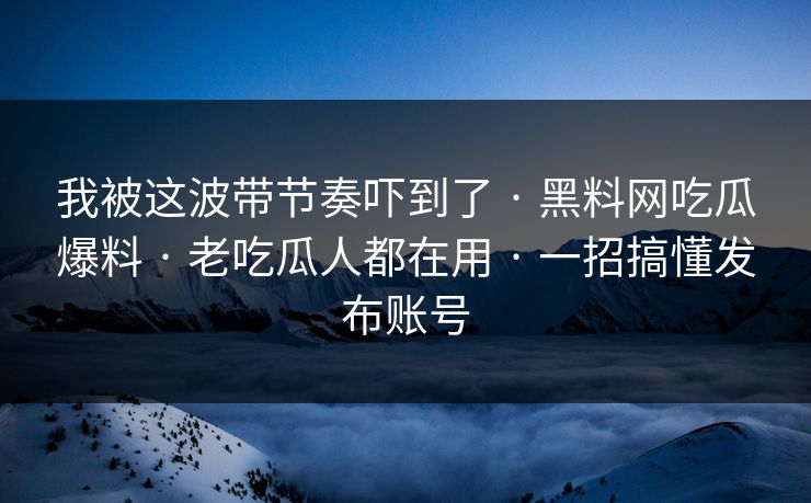 我被这波带节奏吓到了 · 黑料网吃瓜爆料 · 老吃瓜人都在用 · 一招搞懂发布账号