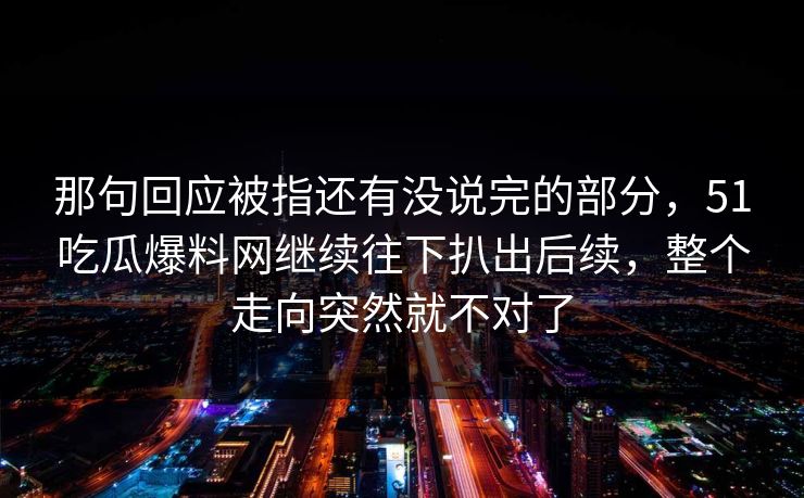 那句回应被指还有没说完的部分，51吃瓜爆料网继续往下扒出后续，整个走向突然就不对了