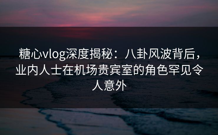 糖心vlog深度揭秘：八卦风波背后，业内人士在机场贵宾室的角色罕见令人意外  第1张