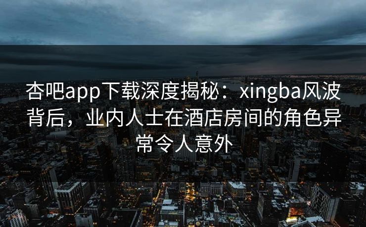 杏吧app下载深度揭秘：xingba风波背后，业内人士在酒店房间的角色异常令人意外  第1张