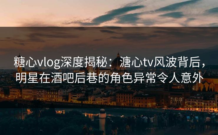 糖心vlog深度揭秘：溏心tv风波背后，明星在酒吧后巷的角色异常令人意外  第1张