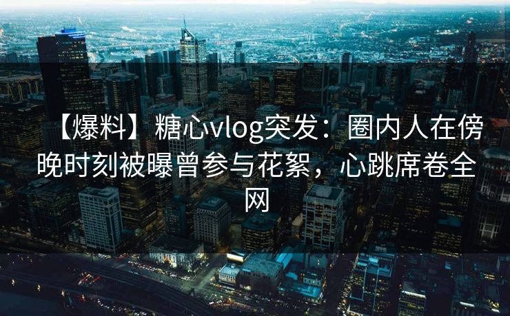 【爆料】糖心vlog突发：圈内人在傍晚时刻被曝曾参与花絮，心跳席卷全网