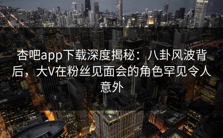 杏吧app下载深度揭秘：八卦风波背后，大V在粉丝见面会的角色罕见令人意外  第1张