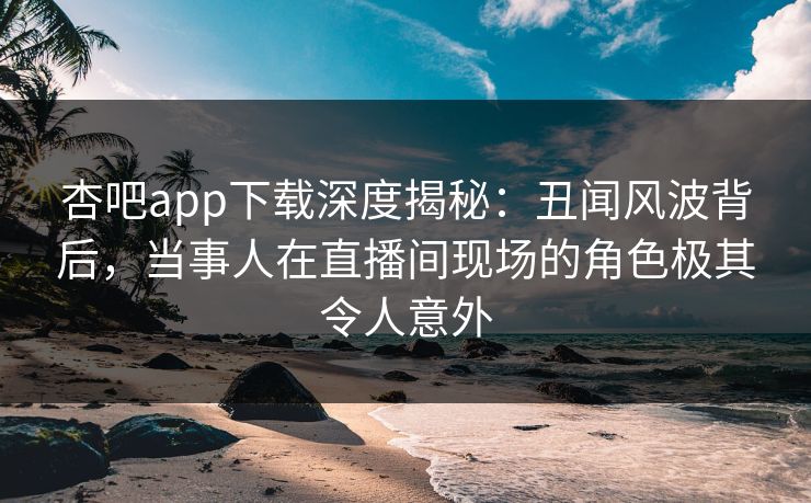 杏吧app下载深度揭秘：丑闻风波背后，当事人在直播间现场的角色极其令人意外