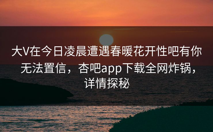 大V在今日凌晨遭遇春暖花开性吧有你 无法置信，杏吧app下载全网炸锅，详情探秘  第1张