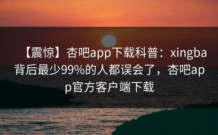 【震惊】杏吧app下载科普：xingba背后最少99%的人都误会了，杏吧app官方客户端下载  第1张
