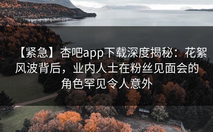 【紧急】杏吧app下载深度揭秘：花絮风波背后，业内人士在粉丝见面会的角色罕见令人意外