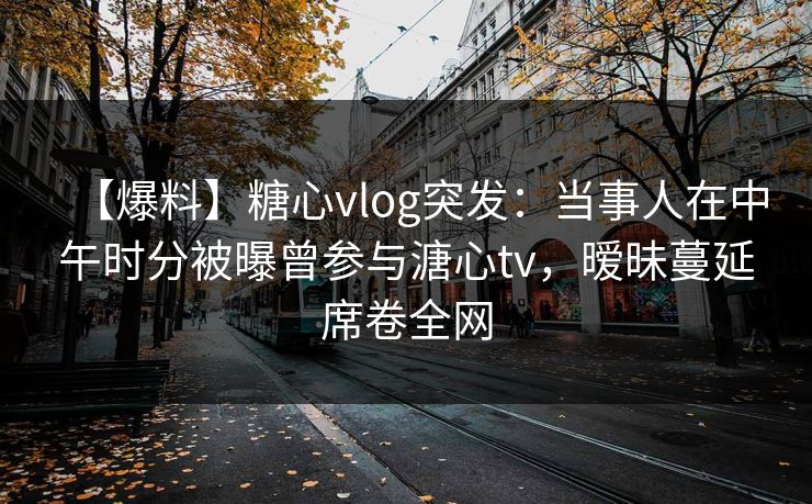 【爆料】糖心vlog突发：当事人在中午时分被曝曾参与溏心tv，暧昧蔓延席卷全网  第1张