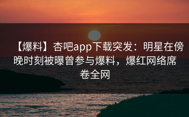 【爆料】杏吧app下载突发：明星在傍晚时刻被曝曾参与爆料，爆红网络席卷全网  第1张