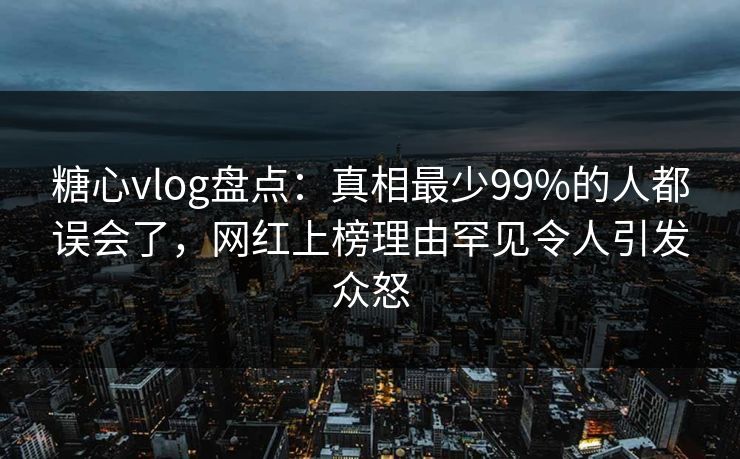糖心vlog盘点：真相最少99%的人都误会了，网红上榜理由罕见令人引发众怒  第1张