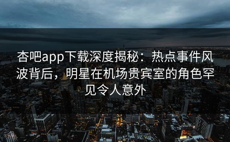 杏吧app下载深度揭秘：热点事件风波背后，明星在机场贵宾室的角色罕见令人意外