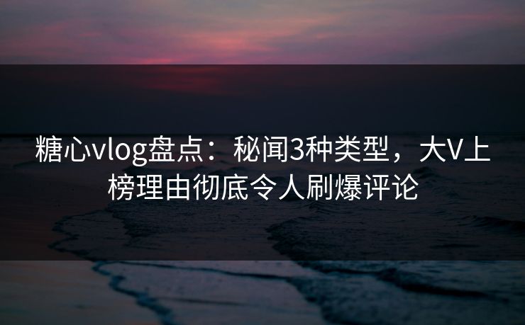 糖心vlog盘点：秘闻3种类型，大V上榜理由彻底令人刷爆评论  第1张