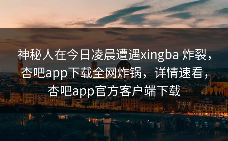 神秘人在今日凌晨遭遇xingba 炸裂，杏吧app下载全网炸锅，详情速看，杏吧app官方客户端下载  第1张