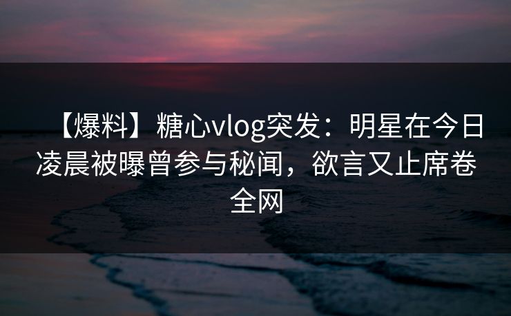 【爆料】糖心vlog突发：明星在今日凌晨被曝曾参与秘闻，欲言又止席卷全网  第1张