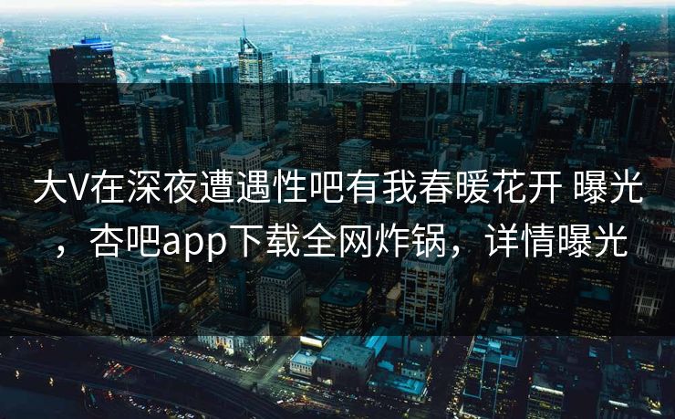 大V在深夜遭遇性吧有我春暖花开 曝光，杏吧app下载全网炸锅，详情曝光  第1张