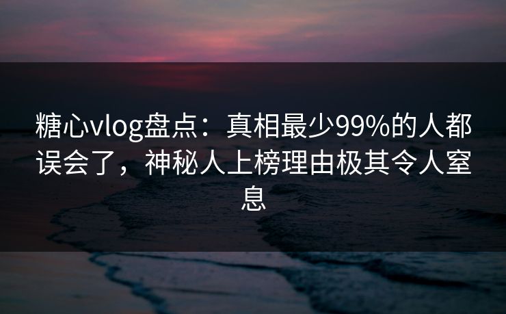 糖心vlog盘点：真相最少99%的人都误会了，神秘人上榜理由极其令人窒息