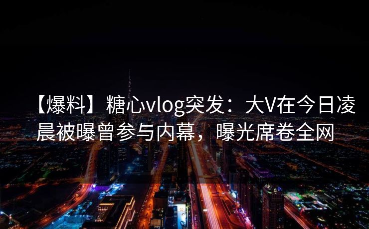 【爆料】糖心vlog突发：大V在今日凌晨被曝曾参与内幕，曝光席卷全网  第1张