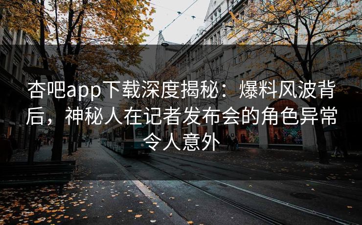 杏吧app下载深度揭秘：爆料风波背后，神秘人在记者发布会的角色异常令人意外