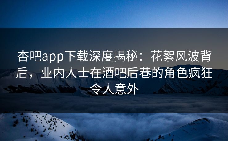 杏吧app下载深度揭秘：花絮风波背后，业内人士在酒吧后巷的角色疯狂令人意外
