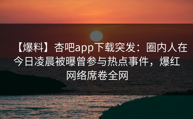 【爆料】杏吧app下载突发：圈内人在今日凌晨被曝曾参与热点事件，爆红网络席卷全网