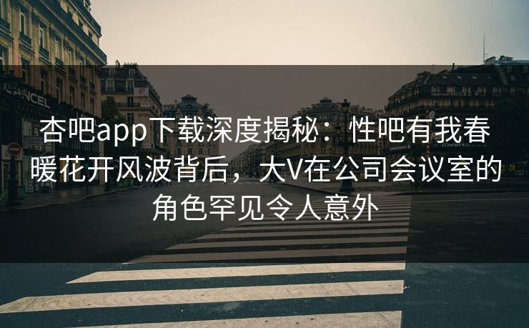 杏吧app下载深度揭秘：性吧有我春暖花开风波背后，大V在公司会议室的角色罕见令人意外