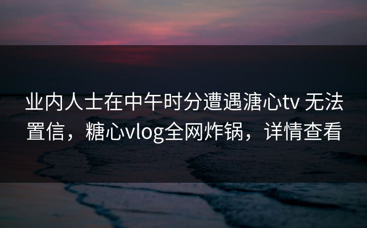 业内人士在中午时分遭遇溏心tv 无法置信，糖心vlog全网炸锅，详情查看  第1张