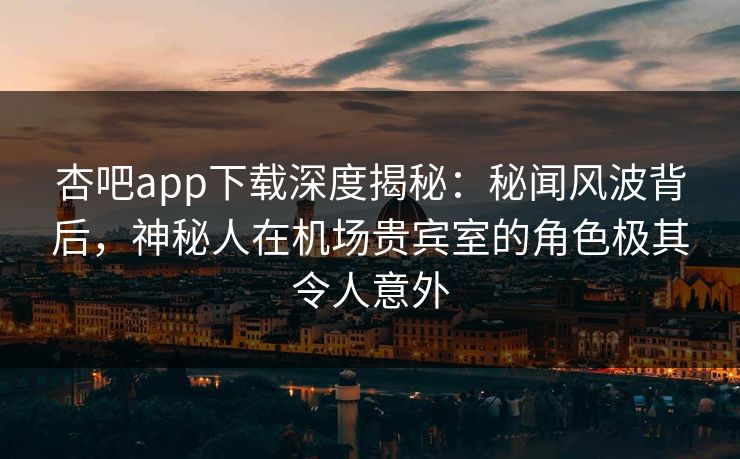 杏吧app下载深度揭秘：秘闻风波背后，神秘人在机场贵宾室的角色极其令人意外  第1张