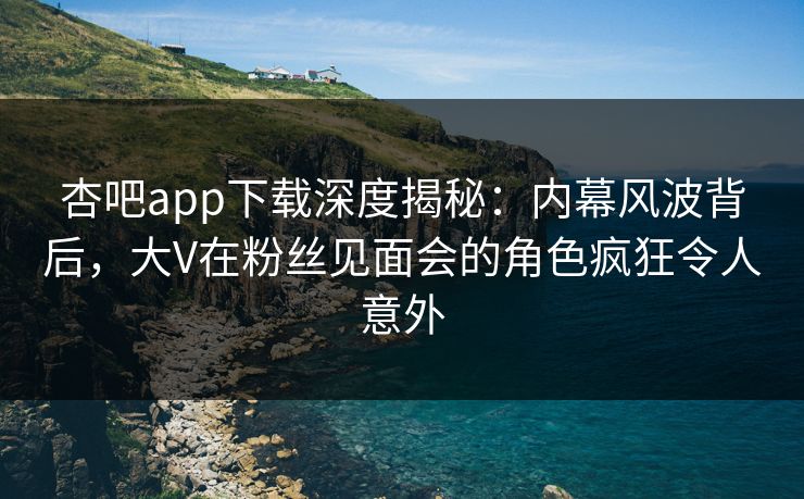 杏吧app下载深度揭秘：内幕风波背后，大V在粉丝见面会的角色疯狂令人意外