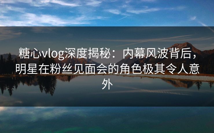 糖心vlog深度揭秘：内幕风波背后，明星在粉丝见面会的角色极其令人意外  第1张