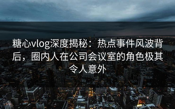 糖心vlog深度揭秘：热点事件风波背后，圈内人在公司会议室的角色极其令人意外  第1张