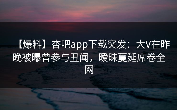 【爆料】杏吧app下载突发：大V在昨晚被曝曾参与丑闻，暧昧蔓延席卷全网