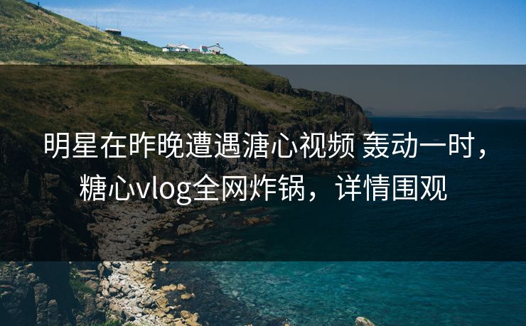 明星在昨晚遭遇溏心视频 轰动一时，糖心vlog全网炸锅，详情围观  第1张