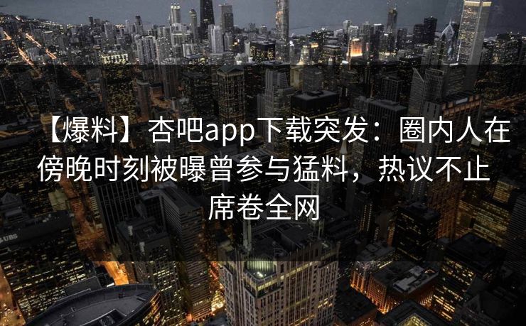 【爆料】杏吧app下载突发：圈内人在傍晚时刻被曝曾参与猛料，热议不止席卷全网  第1张