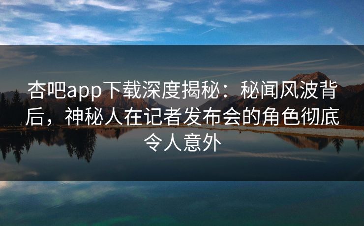 杏吧app下载深度揭秘：秘闻风波背后，神秘人在记者发布会的角色彻底令人意外