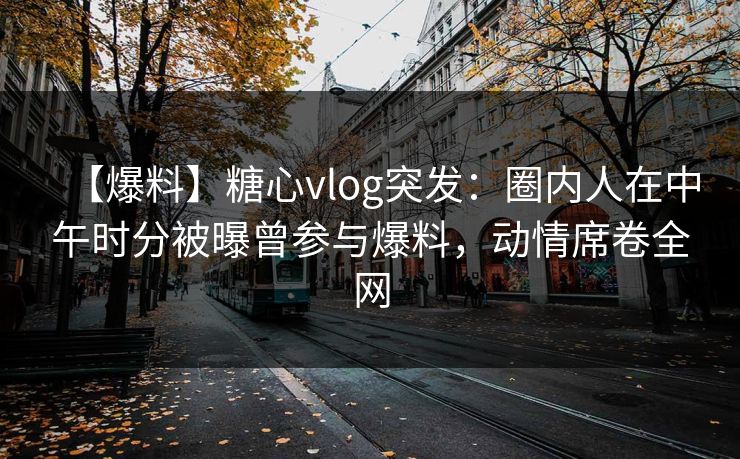 【爆料】糖心vlog突发：圈内人在中午时分被曝曾参与爆料，动情席卷全网  第1张