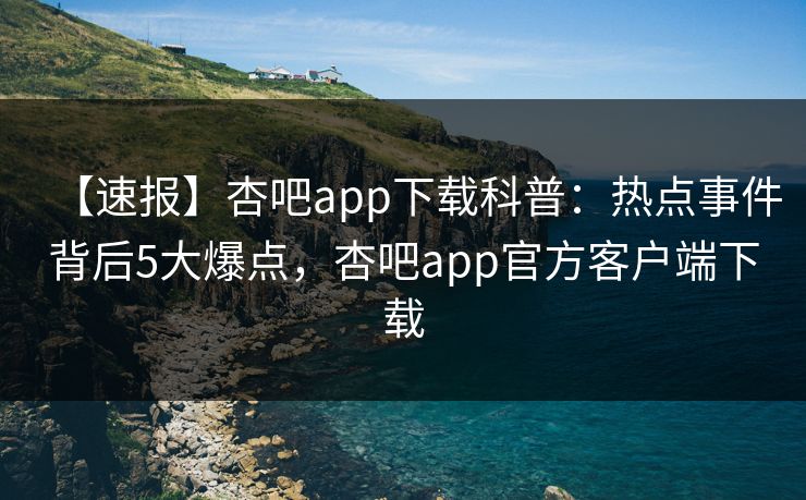 【速报】杏吧app下载科普：热点事件背后5大爆点，杏吧app官方客户端下载  第1张