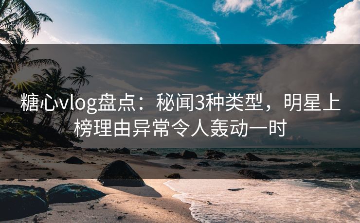 糖心vlog盘点：秘闻3种类型，明星上榜理由异常令人轰动一时  第1张