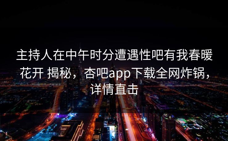 主持人在中午时分遭遇性吧有我春暖花开 揭秘，杏吧app下载全网炸锅，详情直击
