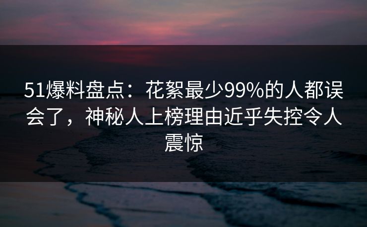 51爆料盘点：花絮最少99%的人都误会了，神秘人上榜理由近乎失控令人震惊