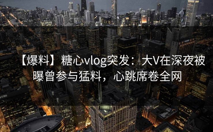 【爆料】糖心vlog突发：大V在深夜被曝曾参与猛料，心跳席卷全网