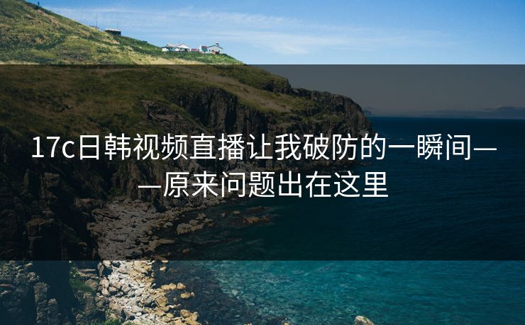 17c日韩视频直播让我破防的一瞬间——原来问题出在这里