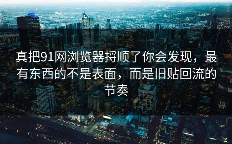 真把91网浏览器捋顺了你会发现，最有东西的不是表面，而是旧贴回流的节奏