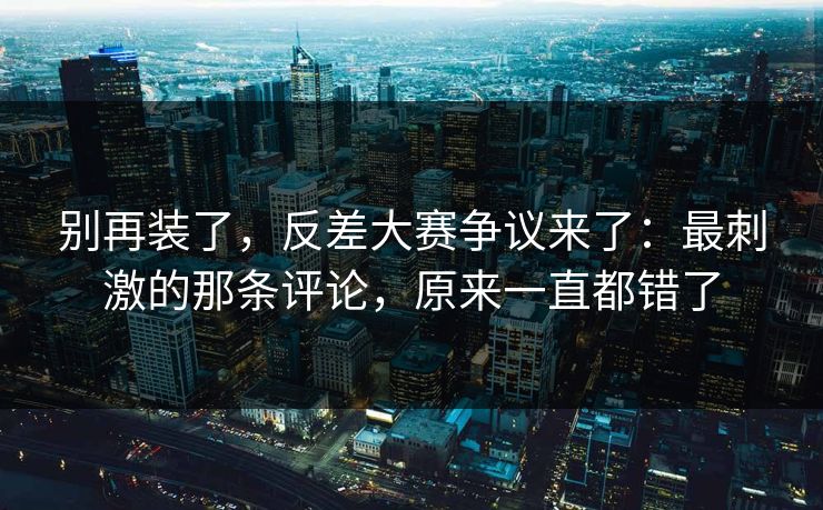 别再装了,反差大赛争议来了:最刺激的那条评论,原来一直都错了 别再装了,反差大赛争议来了:最刺激的那条评论,原来一直都错了