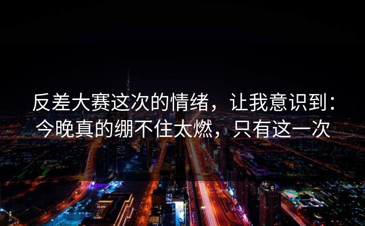 反差大赛这次的情绪，让我意识到：今晚真的绷不住太燃，只有这一次