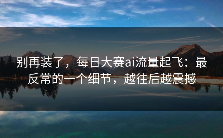 别再装了,每日大赛ai流量起飞:最反常的一个细节,越往后越震撼 别再装了,每日大赛ai流量起飞:最反常的一个细节,越往后越震撼