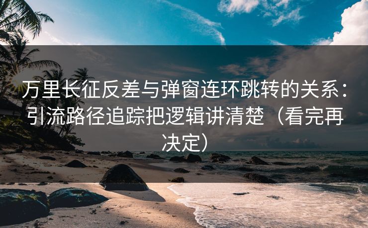 万里长征反差与弹窗连环跳转的关系：引流路径追踪把逻辑讲清楚（看完再决定）